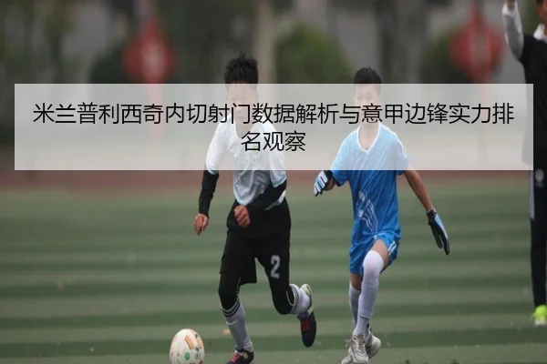 米兰普利西奇内切射门数据解析与意甲边锋实力排名观察
